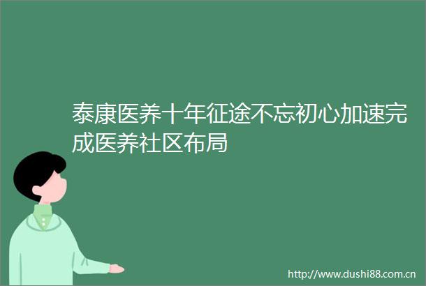 泰康医养十年征途不忘初心加速完成医养社区布局