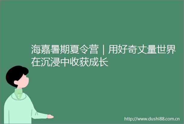 海嘉暑期夏令营｜用好奇丈量世界在沉浸中收获成长