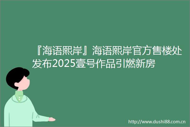 『海语熙岸』海语熙岸官方售楼处发布2025壹号作品引燃新房
