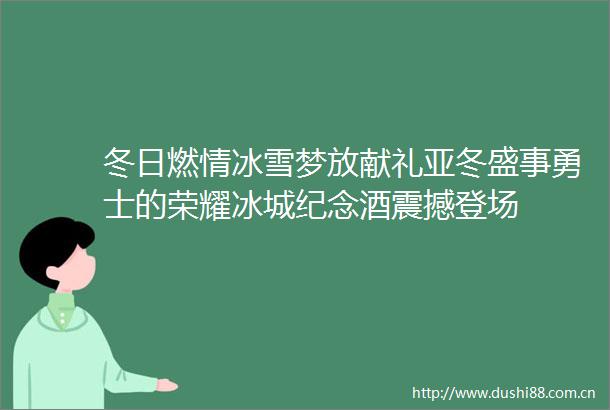 冬日燃情冰雪梦放献礼亚冬盛事勇士的荣耀冰城纪念酒震撼登场