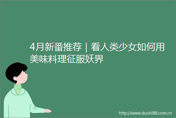 4月新番推荐｜看人类少女如何用美味料理征服妖界