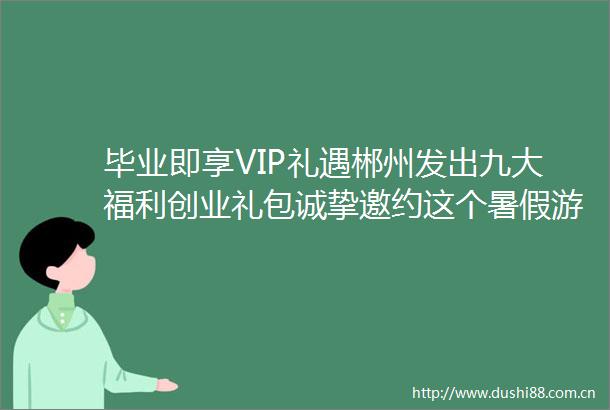 毕业即享VIP礼遇郴州发出九大福利创业礼包诚挚邀约这个暑假游你更精彩