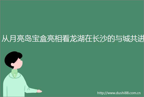 从月亮岛宝盒亮相看龙湖在长沙的与城共进