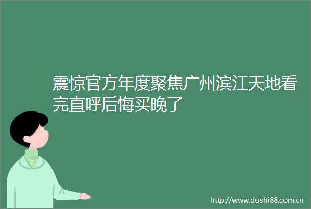 震惊官方年度聚焦广州滨江天地看完直呼后悔买晚了