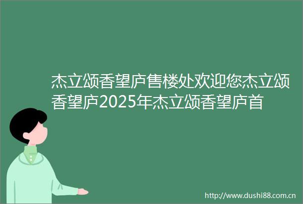 杰立颂香望庐售楼处欢迎您杰立颂香望庐2025年杰立颂香望庐首页网站杰立颂香望庐楼盘详情颂香望庐价格户型