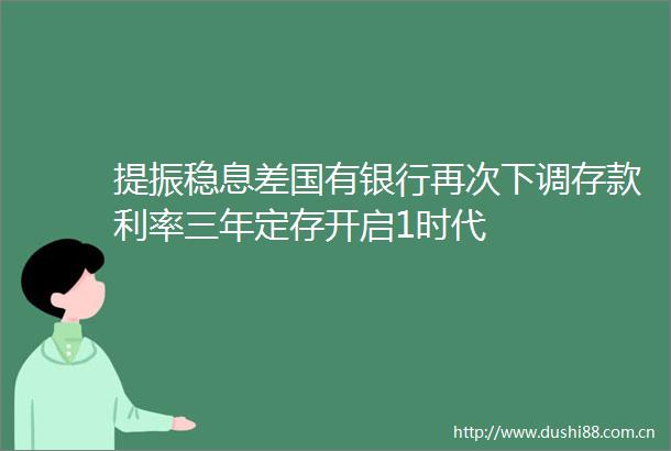 提振稳息差国有银行再次下调存款利率三年定存开启1时代