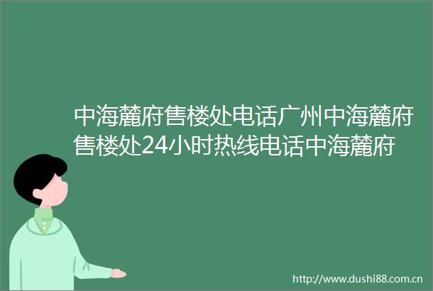 中海麓府售楼处电话广州中海麓府售楼处24小时热线电话中海麓府营销中心电话