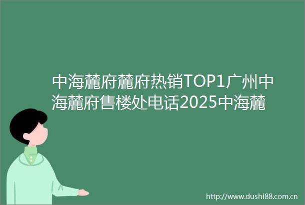 中海麓府麓府热销TOP1广州中海麓府售楼处电话2025中海麓府广州楼盘百科全方位楼盘评测与户型配套深度剖析