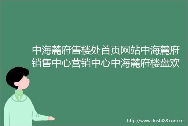 中海麓府售楼处首页网站中海麓府销售中心营销中心中海麓府楼盘欢迎您小区环境户型价格楼盘测评周边配套售楼处电话
