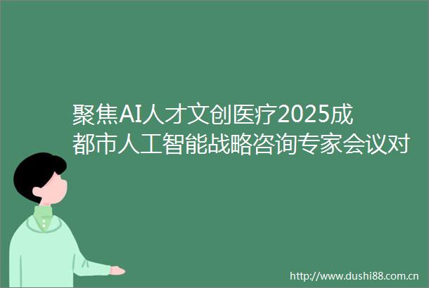 聚焦AI人才文创医疗2025成都市人工智能战略咨询专家会议对接活动举行