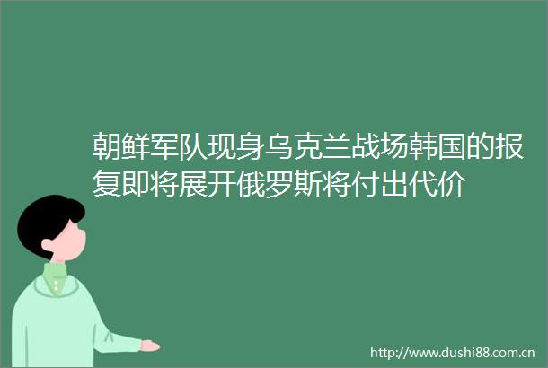 朝鲜军队现身乌克兰战场韩国的即将展开俄罗斯将付出代价