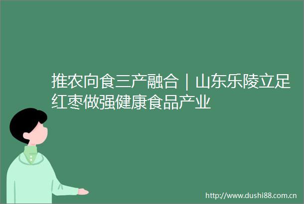 推农向食三产融合｜山东乐陵立足红枣做强健康食品产业
