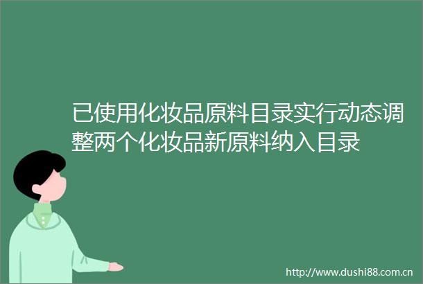 已使用化妆品原料目录实行动态调整两个化妆品新原料纳入目录