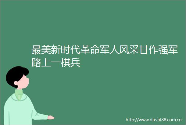 最美新时代革命军人风采甘作强军路上一棋兵