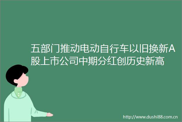 五部门推动电动自行车以旧换新A股上市公司中期分红创历史新高