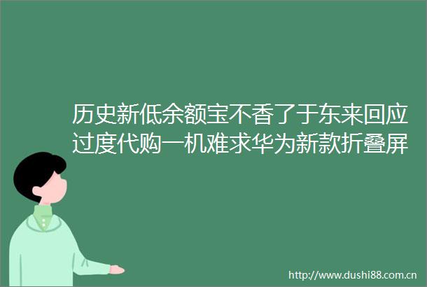 历史新低余额宝不香了于东来回应过度代购一机难求华为新款折叠屏手机MateX6首销大公司动态