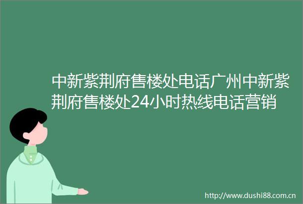 中新紫荆府售楼处电话广州中新紫荆府售楼处24小时热线电话营销中心电话