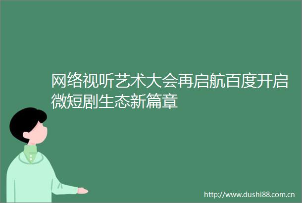 网络视听艺术大会再启航百度开启微短剧生态新篇章