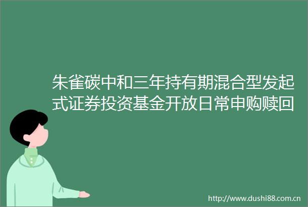 朱雀碳中和三年持有期混合型发起式证券投资基金开放日常申购赎回转换和定期定额投资业务的公告