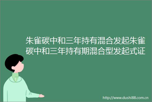 朱雀碳中和三年持有混合发起朱雀碳中和三年持有期混合型发起式证券投资基金基金产品资料概要更新