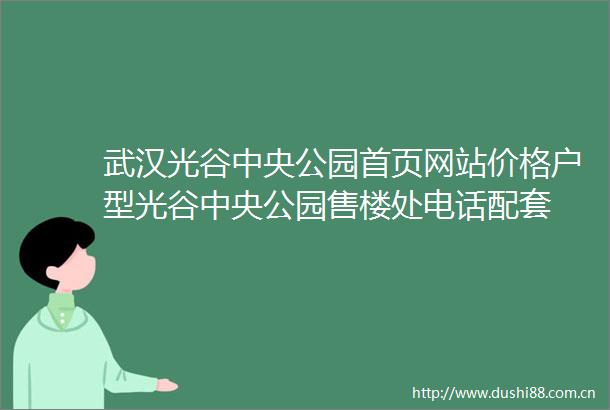武汉光谷中央公园首页网站价格户型光谷中央公园售楼处电话配套