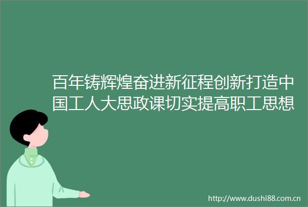 百年铸辉煌奋进新征程创新打造工人大思政课切实提高职工思想引领的针对性实效性