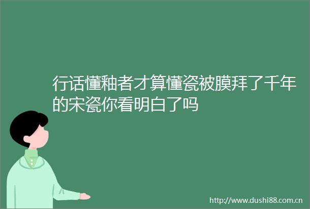 行话懂釉者才算懂瓷被膜拜了千年的宋瓷你看明白了吗