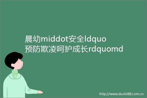 晨幼middot安全ldquo预防欺凌呵护成长rdquomdashmdash晨光幼儿园防欺凌安全教育活动