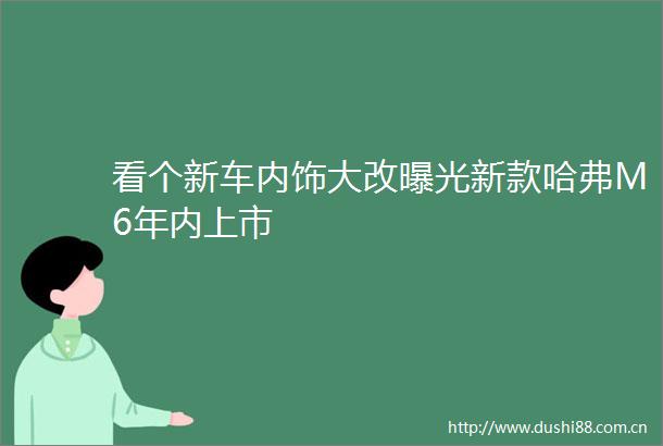 看个新车内饰大改新款哈弗M6年内上市