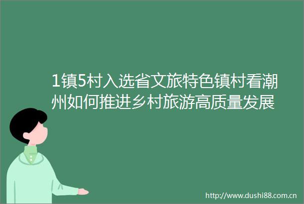 1镇5村入选省文旅特色镇村看潮州如何推进乡村旅游高质量发展