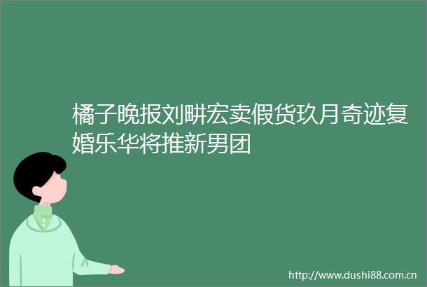 橘子晚报刘畊宏卖假货玖月奇迹复婚乐华将推新男团