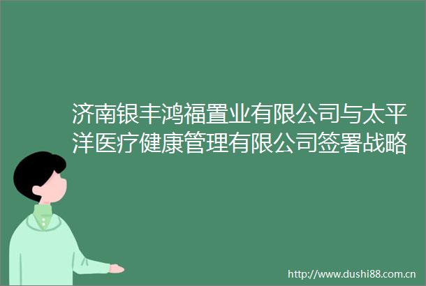 济南银丰鸿福置业有限公司与太平洋医疗健康管理有限公司签署战略合作协议