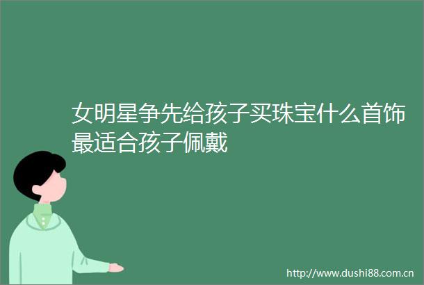 女明星争先给孩子买珠宝什么首饰最适合孩子佩戴