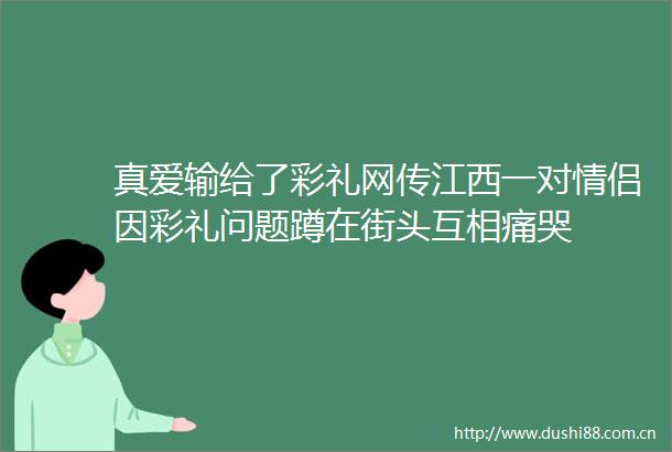 真爱输给了彩礼网传江西一对情侣因彩礼问题蹲在街头互相痛哭