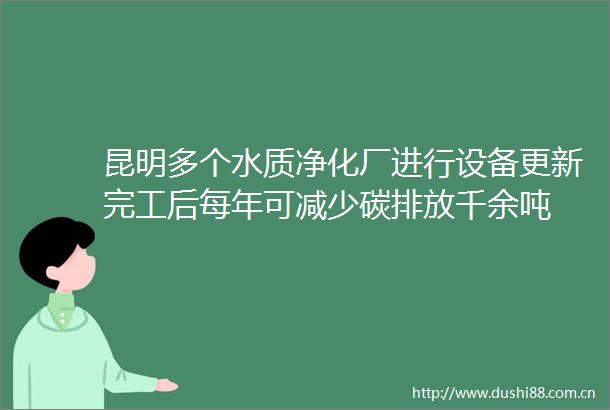 昆明多个水质净化厂进行设备更新完工后每年可减少碳排放千余吨