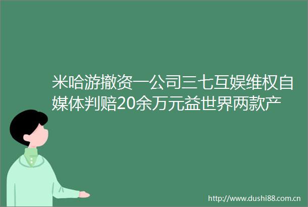 米哈游撤资一公司三七互娱维权自媒体判赔20余万元益世界两款产品展开联动｜周报