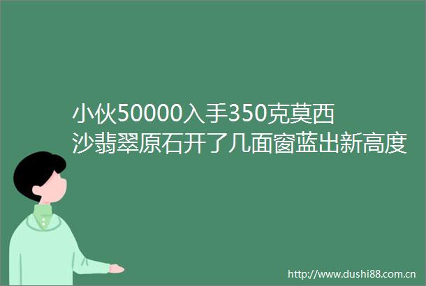 小伙50000入手350克莫西沙翡翠原石开了几面窗蓝出新高度