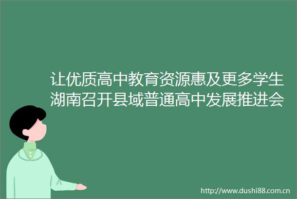 让优质高中教育资源惠及更多学生湖南召开县域普通高中发展推进会