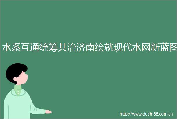 水系互通统筹共治济南绘就现代水网新蓝图