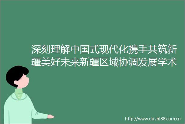 深刻理解式现代化携手共筑新疆美好未来新疆区域协调发展学术研讨会在京召开