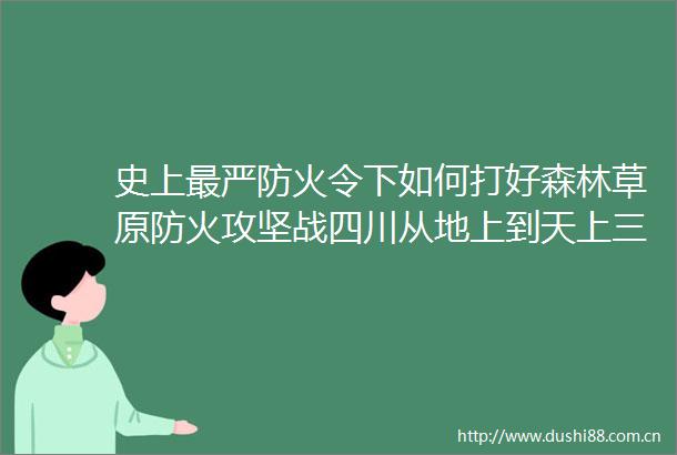 史上最严防火令下如何打好森林草原防火攻坚战四川从地上到天上三只眼绷起防火线
