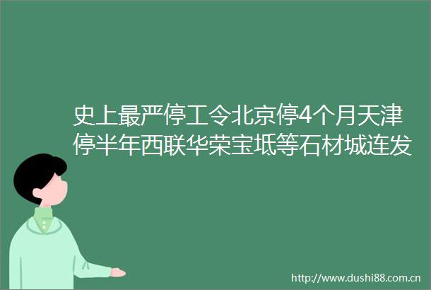 史上最严停工令北京停4个月天津停半年西联华荣宝坻等石材城连发停产通知还有helliphellip