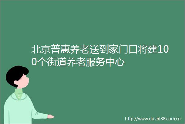 北京普惠养老送到家门口将建100个街道养老服务中心