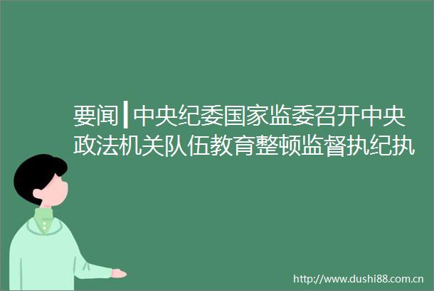 要闻┃中央纪委监委召开中央政法机关队伍教育整顿监督执纪工作座谈会