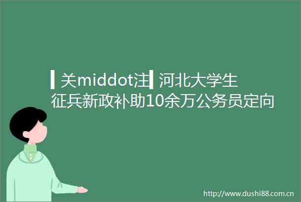 ▍关middot注▍河北大学生征兵新政补助10余万员定向招录hellip