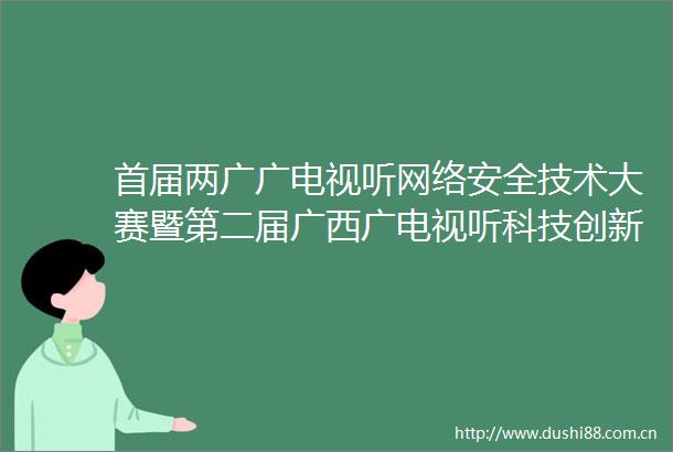首届两广广电视听网络安全技术大赛暨第二届广西广电视听科技创新创优大赛结果揭晓