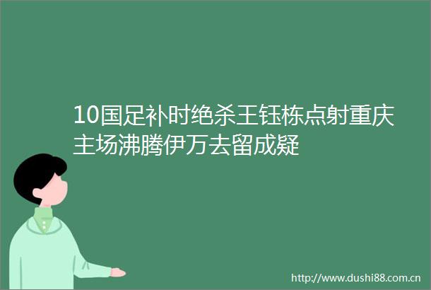 10国足补时绝杀王钰栋点射重庆主场沸腾伊万去留成疑