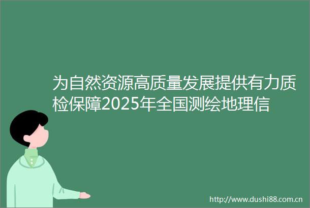 为自然资源高质量发展提供有力质检保障2025年全国测绘地理信息质检工作交流会召开