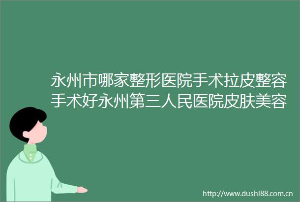 永州市哪家整形医院手术拉皮整容手术好永州第三医院皮肤美容科技术受肯定