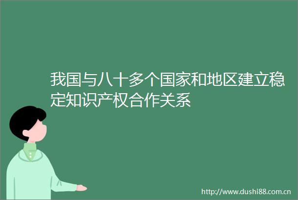 我国与八十多个和地区建立稳定知识产权合作关系